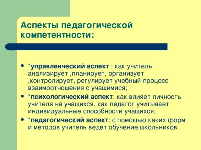 Аспекты педагогической компетентности: * управленческий аспект : как учитель анализирует ,планирует, организует ,контролирует, регулирует учебный процесс взаимоотношения с учащимися; * психологический аспект : как влияет личность учителя на учащихся, как педагог учитывает индивидуальные способности учащихся; * педагогический аспект : с помощью каких форм и методов учитель ведёт обучение школьников.  