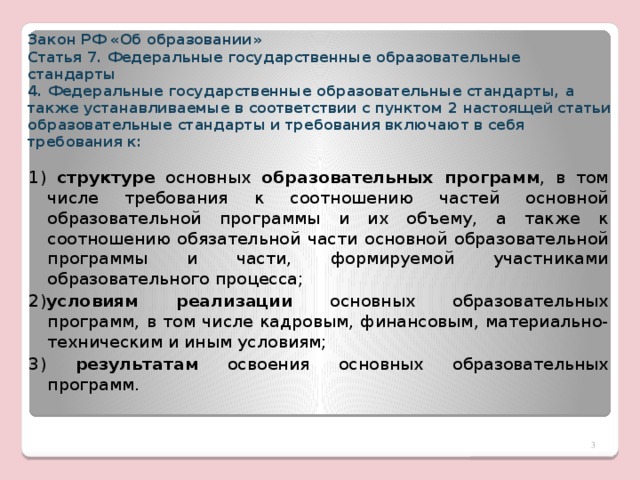 Закон РФ «Об образовании»  Статья 7. Федеральные государственные образовательные стандарты  4. Федеральные государственные образовательные стандарты, а также устанавливаемые в соответствии с пунктом 2 настоящей статьи образовательные стандарты и требования включают в себя требования к:   1) структуре основных образовательных программ , в том числе требования к соотношению частей основной образовательной программы и их объему, а также к соотношению обязательной части основной образовательной программы и части, формируемой участниками образовательного процесса; 2) условиям реализации основных образовательных программ, в том числе кадровым, финансовым, материально-техническим и иным условиям; 3) результатам освоения основных образовательных программ.  