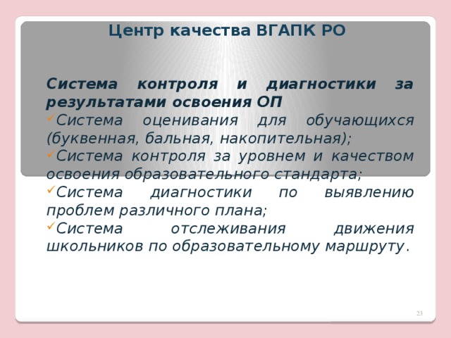 Центр качества ВГАПК РО   Система контроля и диагностики за результатами освоения ОП Система оценивания для обучающихся (буквенная, бальная, накопительная); Система контроля за уровнем и качеством освоения образовательного стандарта; Система диагностики по выявлению проблем различного плана; Система отслеживания движения школьников по образовательному маршруту .  