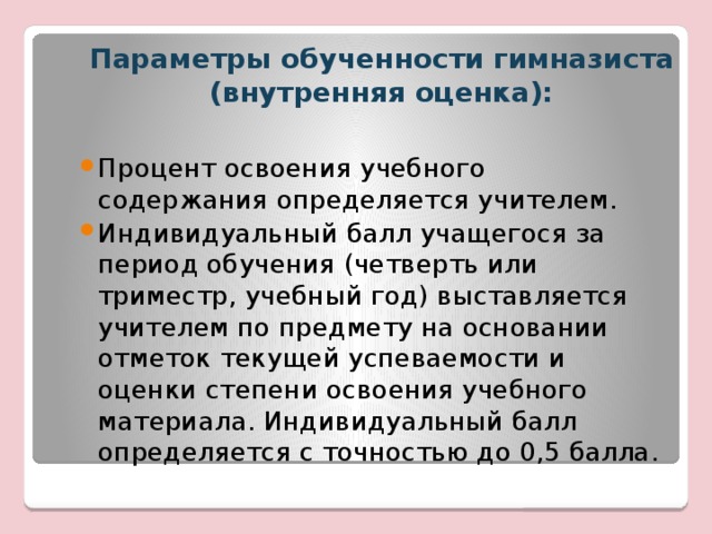 Параметры обученности гимназиста (внутренняя оценка): Процент освоения учебного содержания определяется учителем.  Индивидуальный балл учащегося за период обучения (четверть или триместр, учебный год) выставляется учителем по предмету на основании отметок текущей успеваемости и оценки степени освоения учебного материала. Индивидуальный балл определяется с точностью до 0,5 балла. 