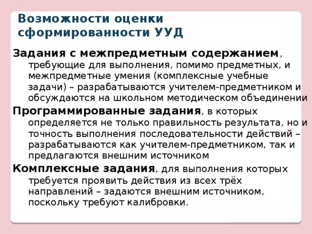 Возможности оценки сформированности УУД Задания с межпредметным содержанием , требующие для выполнения, помимо предметных, и межпредметные умения (комплексные учебные задачи) – разрабатываются учителем-предметником и обсуждаются на школьном методическом объединении Программированные задания , в которых определяется не только правильность результата, но и точность выполнения последовательности действий – разрабатываются как учителем-предметником, так и предлагаются внешним источником Комплексные задания , для выполнения которых требуется проявить действия из всех трёх направлений – задаются внешним источником, поскольку требуют калибровки. 