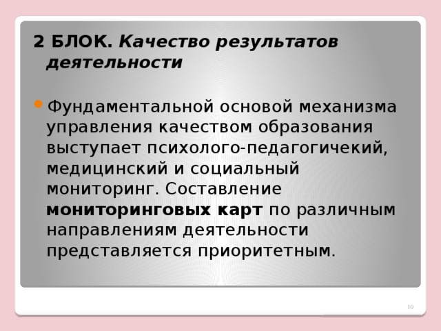 2 БЛОК.  Качество результатов деятельности Фундаментальной основой механизма управления качеством образования выступает психолого-педагогичекий, медицинский и социальный мониторинг. Составление мониторинговых карт по различным направлениям деятельности представляется приоритетным.    