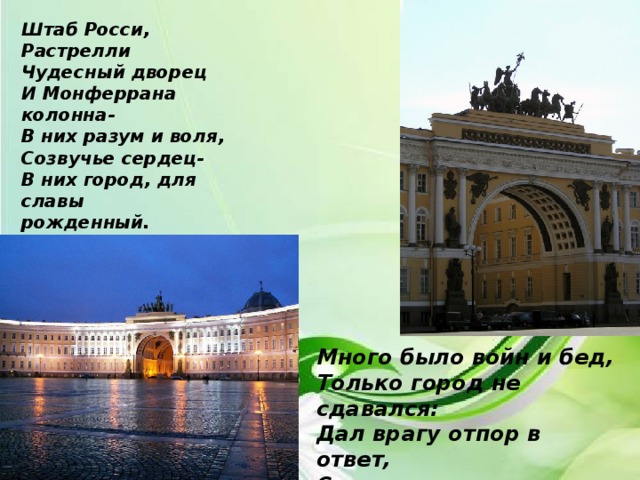 Штаб Росси, Растрелли Чудесный дворец И Монферрана колонна- В них разум и воля, Созвучье сердец- В них город, для славы рожденный. Много было войн и бед, Только город не сдавался: Дал врагу отпор в ответ, Строился и развивался… 