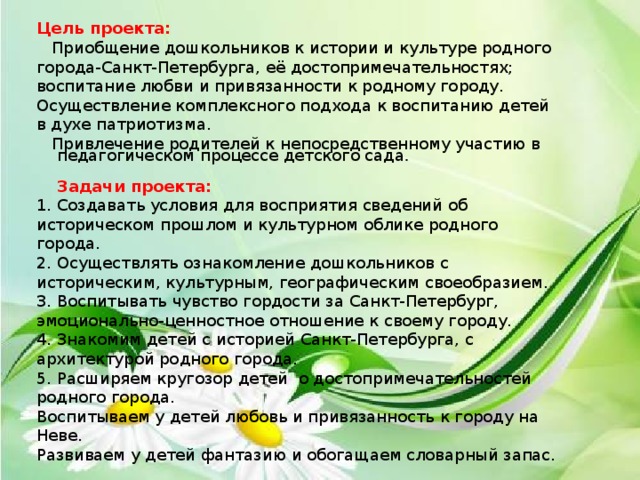 Цель проекта:    Приобщение дошкольников к истории и культуре родного города-Санкт-Петербурга, её достопримечательностях; воспитание любви и привязанности к родному городу. Осуществление комплексного подхода к воспитанию детей в духе патриотизма.  Привлечение родителей к непосредственному участию в  педагогическом процессе детского сада .  Задачи проекта:    1. Создавать условия для восприятия сведений об историческом прошлом и культурном облике родного города.  2. Осуществлять ознакомление дошкольников с историческим, культурным, географическим своеобразием.  3. Воспитывать чувство гордости за Санкт-Петербург, эмоционально-ценностное отношение к своему городу. 4. Знакомим детей с историей Санкт-Петербурга, с архитектурой родного города. 5. Расширяем кругозор детей о достопримечательностей родного города. Воспитываем у детей любовь и привязанность к городу на Неве. Развиваем у детей фантазию и обогащаем словарный запас. 