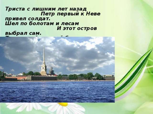 Триста с лишним лет назад  Петр первый к Неве привел солдат. Шел по болотам и лесам  И этот остров выбрал сам. Твердыней грозной будет он,  Стеною прочной окружен.  