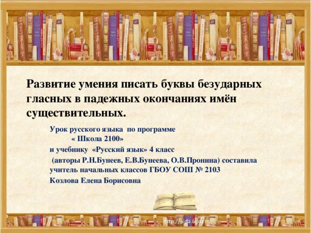 Развитие умения писать буквы безударных гласных в падежных окончаниях имён существительных. Урок русского языка по программе « Школа 2100» и учебнику «Русский язык» 4 класс  (авторы Р.Н.Бунеев, Е.В.Бунеева, О.В.Пронина) составила учитель начальных классов ГБОУ СОШ № 2103 Козлова Елена Борисовна  