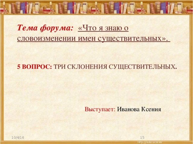 Тема форума: «Что я знаю о словоизменении имен существительных». 5 вопрос: Три склонения существительных . Выступает: Иванова Ксения 10/4/16  