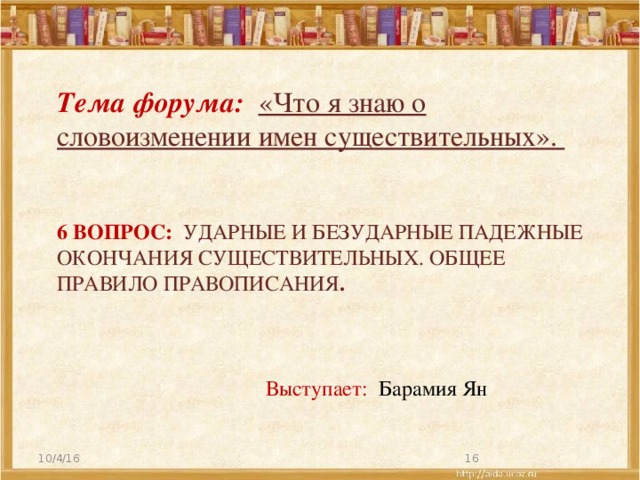 Тема форума: «Что я знаю о словоизменении имен существительных».  6 вопрос: Ударные и безударные падежные окончания существительных. Общее правило правописания . Выступает: Барамия Ян 10/4/16  