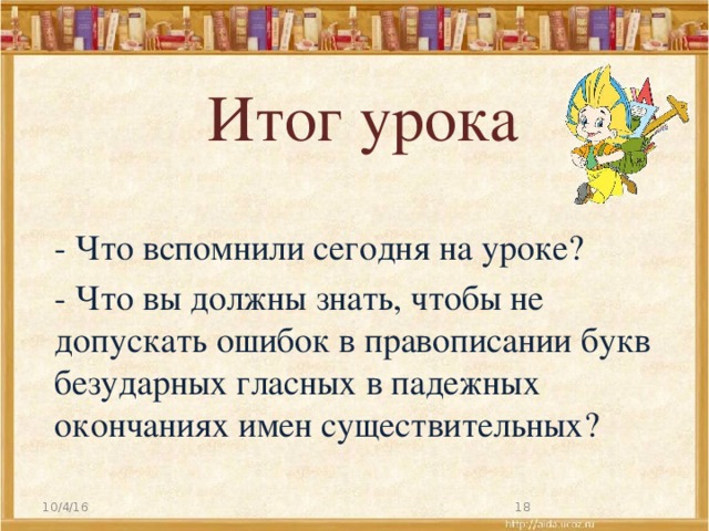 Итог урока - Что вспомнили сегодня на уроке? - Что вы должны знать, чтобы не допускать ошибок в правописании букв безударных гласных в падежных окончаниях имен существительных? 10/4/16   