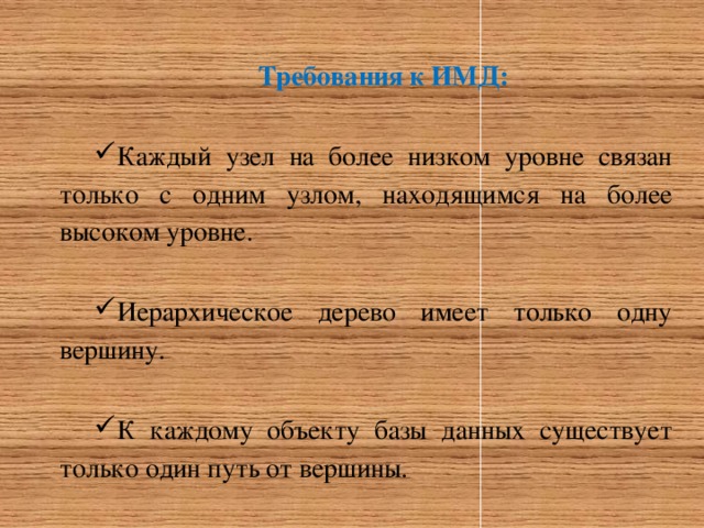 Требования к ИМД: Каждый узел на более низком уровне связан только с одним узлом, находящимся на более высоком уровне. Иерархическое дерево имеет только одну вершину. К каждому объекту базы данных существует только один путь от вершины. 