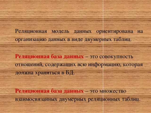 Реляционная модель данных ориентирована на организацию данных в виде двумерных таблиц. Реляционная база данных  – это совокупность отношений, содержащих всю информацию, которая должна храниться в БД.  Реляционная база данных  – это множество взаимосвязанных двумерных реляционных таблиц. 