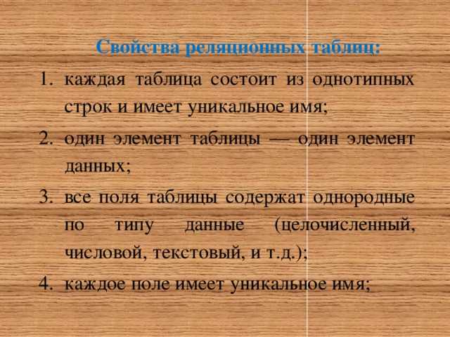 Свойства реляционных таблиц: каждая таблица состоит из однотипных строк и имеет уникальное имя; один элемент таблицы — один элемент данных; все поля таблицы содержат однородные по типу данные (целочисленный, числовой, текстовый, и т.д.); каждое поле имеет уникальное имя; 