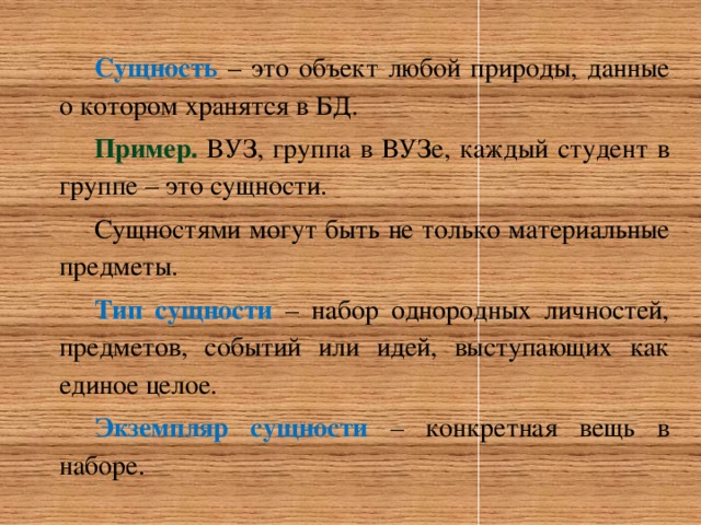 Сущность – это объект любой природы, данные о котором хранятся в БД. Пример. ВУЗ, группа в ВУЗе, каждый студент в группе – это сущности. Сущностями могут быть не только материальные предметы. Тип сущности  – набор однородных личностей, предметов, событий или идей, выступающих как единое целое. Экземпляр сущности  – конкретная вещь в наборе. 