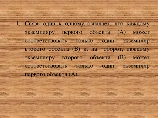 Связь один к одному означает, что каждому экземпляру первого объекта (А) может соответствовать только один экземпляр второго объекта (В) и, на оборот, каждому экземпляру второго объекта (В) может соответствовать только один экземпляр первого объекта (А). 