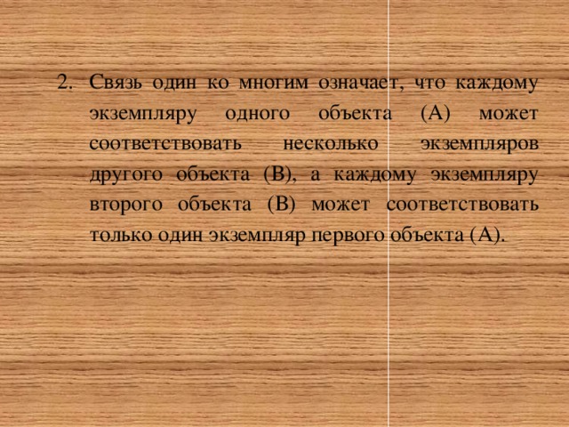 Связь один ко многим означает, что каждому экземпляру одного объекта (А) может соответствовать несколько экземпляров другого объекта (В), а каждому экземпляру второго объекта (В) может соответствовать только один экземпляр первого объекта (А). 