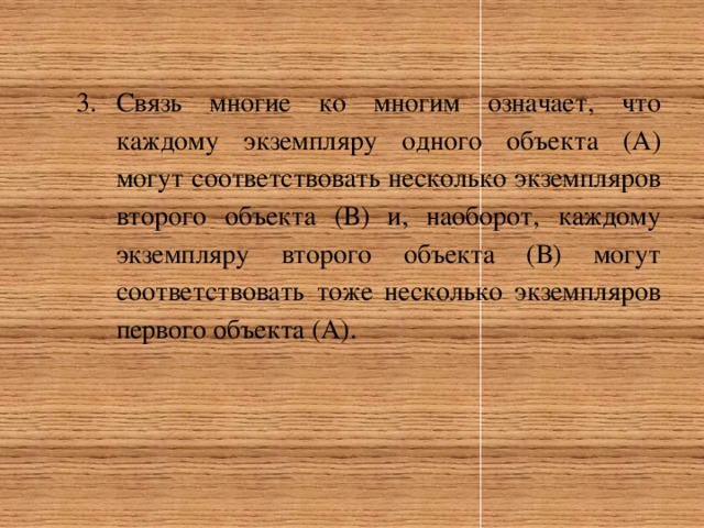 Связь многие ко многим означает, что каждому экземпляру одного объекта (А) могут соответствовать несколько экземпляров второго объекта (В) и, наоборот, каждому экземпляру второго объекта (В) могут соответствовать тоже несколько экземпляров первого объекта (А). 