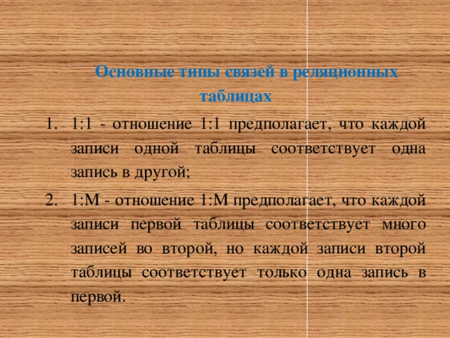 Основные типы связей в реляционных таблицах 1:1 - отношение 1:1 предполагает, что каждой записи одной таблицы соответствует одна запись в другой; 1:М - отношение 1:М предполагает, что каждой записи первой таблицы соответствует много записей во второй, но каждой записи второй таблицы соответствует только одна запись в первой. 