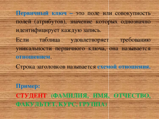 Первичный ключ – это поле или совокупность полей (атрибутов), значение которых однозначно идентифицирует каждую запись. Если таблица удовлетворяет требованию уникальности первичного ключа, она называется отношением . Строка заголовков называется схемой отношения.  Пример: СТУДЕНТ  (ФАМИЛИЯ, ИМЯ, ОТЧЕСТВО, ФАКУЛЬТЕТ, КУРС, ГРУППА) 