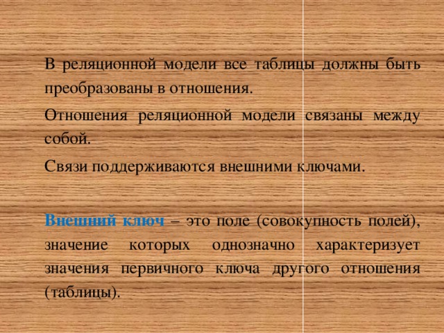 В реляционной модели все таблицы должны быть преобразованы в отношения. Отношения реляционной модели связаны между собой. Связи поддерживаются внешними ключами.  Внешний ключ – это поле (совокупность полей), значение которых однозначно характеризует значения первичного ключа другого отношения (таблицы). 