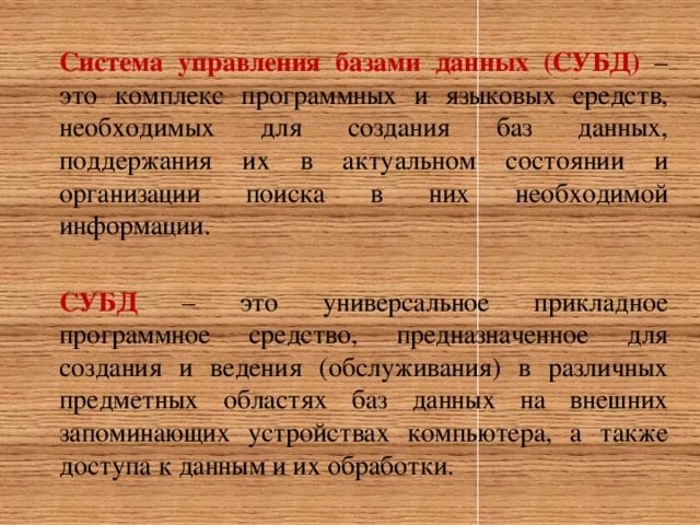 Система управления базами данных (СУБД)  – это комплекс программных и языковых средств, необходимых для создания баз данных, поддержания их в актуальном состоянии и организации поиска в них необходимой информации. СУБД  – это универсальное прикладное программное средство, предназначенное для создания и ведения (обслуживания) в различных предметных областях баз данных на внешних запоминающих устройствах компьютера, а также доступа к данным и их обработки. 