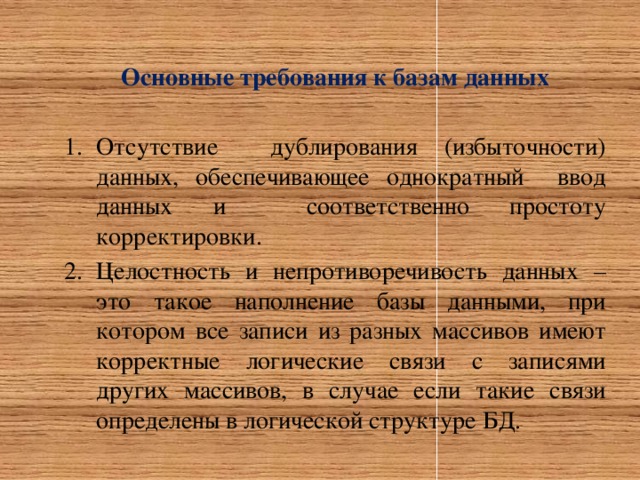 Основные требования к базам данных  Отсутствие дублирования (избыточности) данных, обеспечивающее однократный ввод данных и соответственно простоту корректировки. Целостность и непротиворечивость данных – это такое наполнение базы данными, при котором все записи из разных массивов имеют корректные логические связи с записями других массивов, в случае если такие связи определены в логической структуре БД. 