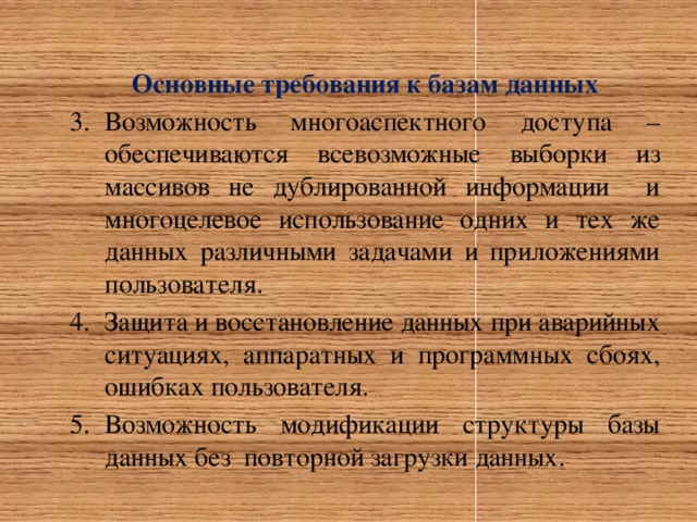     Основные требования к базам данных Возможность многоаспектного доступа – обеспечиваются всевозможные выборки из массивов не дублированной информации и многоцелевое использование одних и тех же данных различными задачами и приложениями пользователя. Защита и восстановление данных при аварийных ситуациях, аппаратных и программных сбоях, ошибках пользователя. Возможность модификации структуры базы данных без повторной загрузки данных. 