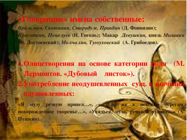 «Говорящие» имена собственные: Вральман, Скотинин, Стародум, Правдин (Д. Фонвизин); Красоткин, Поцелуев (Н. Гоголь); Макар Девушкин, князь Мышкин (Ф. Достоевский); Молчалин, Тугоуховский (А. Грибоедов).  Олицетворения на основе категории рода (М. Лермонтов. «Дубовый листок»). Употребление неодушевленных сущ. в значении одушевленных: Олицетворения на основе категории рода (М. Лермонтов. «Дубовый листок»). Употребление неодушевленных сущ. в значении одушевленных: «Я музу резвую привел…», «…Иди же к невским берегам, новорожденное творенье…», «Усядься, муза, ручки в рукава…» (А. Пушкин).   