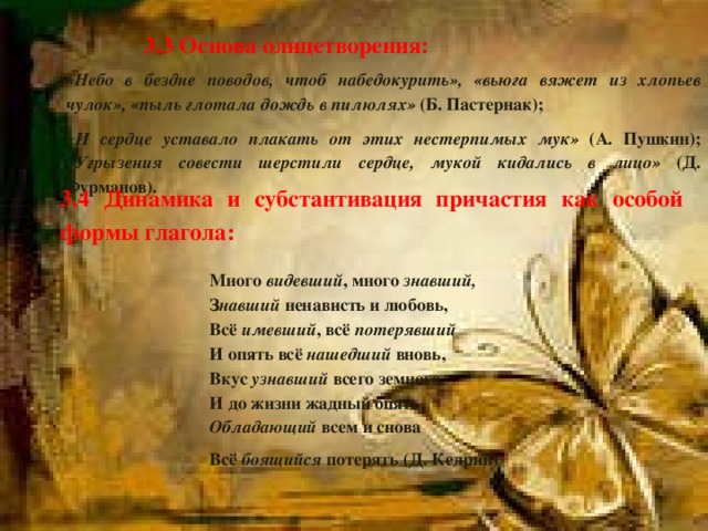 3.3 Основа олицетворения: «Небо в бездне поводов, чтоб набедокурить», «вьюга вяжет из хлопьев чулок», «пыль глотала дождь в пилюлях» (Б. Пастернак); «И сердце уставало плакать от этих нестерпимых мук» (А. Пушкин); «Угрызения совести шерстили сердце, мукой кидались в лицо» (Д. Фурманов). 3.4 Динамика и субстантивация причастия как особой формы глагола: Много видевший , много знавший, З навший ненависть и любовь, Всё имевший , всё потерявший И опять всё нашедший вновь, Вкус узнавший всего земного И до жизни жадный опять, Обладающий всем и снова Всё боящийся потерять (Д. Кедрин)   