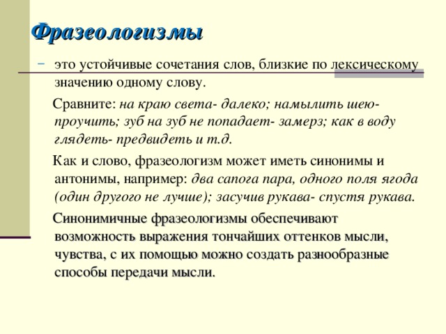 Фразеологизмы это устойчивые сочетания слов, близкие по лексическому значению одному слову.  Сравните: на краю света- далеко; намылить шею- проучить; зуб на зуб не попадает- замерз; как в воду глядеть- предвидеть и т.д.  Как и слово, фразеологизм может иметь синонимы и антонимы, например: два сапога пара, одного поля ягода (один другого не лучше); засучив рукава- спустя рукава.  Синонимичные фразеологизмы обеспечивают возможность выражения тончайших оттенков мысли, чувства, с их помощью можно создать разнообразные способы передачи мысли. 