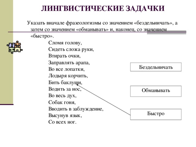 ЛИНГВИСТИЧЕСКИЕ ЗАДАЧКИ  Указать вначале фразеологизмы со значением «бездельничать», а  затем со значением «обманывать» и, наконец, со значением  «быстро».  Сломя голову,  Сидеть сложа руки,  Втирать очки,  Заправлять арапа,  Во все лопатки,  Лодыря корчить,  Бить баклуши,  Водить за нос,  Во весь дух,  Собак гоня,  Вводить в заблуждение,  Высунув язык,  Со всех ног. Бездельничать Обманывать Быстро  