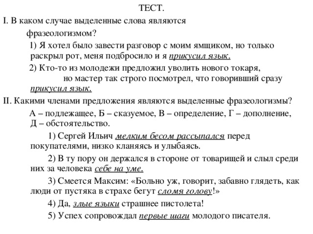 ТЕСТ. I . В каком случае выделенные слова являются  фразеологизмом?  1) Я хотел было завести разговор с моим ямщиком, но только раскрыл рот, меня подбросило и я прикусил язык .  2) Кто-то из молодежи предложил уволить нового токаря, но мастер так строго посмотрел, что говоривший сразу прикусил язык. II . Какими членами предложения являются выделенные фразеологизмы?  А – подлежащее, Б – сказуемое, В – определение, Г – дополнение, Д – обстоятельство.  1) Сергей Ильич мелким бесом рассыпался перед покупателями, низко кланяясь и улыбаясь.  2) В ту пору он держался в стороне от товарищей и слыл среди них за человека себе на уме.   3) Смеется Максим: «Больно уж, говорит, забавно глядеть, как люди от пустяка в страхе бегут сломя голову !»  4) Да, злые языки страшнее пистолета!  5) Успех сопровождал первые шаги молодого писателя.  