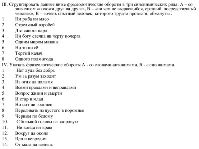 III . Сгруппировать данные ниже фразеологические обороты в три синонимических ряда: А – со значением «похожи друг на друга», Б – «ни чем не выдающийся, средний, посредственный человек», В – «очень опытный человек, которого трудно провести, обмануть». Ни рыба ни мясо Стреляный воробей Два сапога пара Ни богу свечка ни черту кочерга Одним миром мазаны Ни то ни сё Тертый калач Одного поля ягода IV . Указать фразеологические обороты А - со словами-антонимами, Б - с синонимами.  Нет худа без добра Ум за разум заходит Из огня да полымя Всеми правдами и неправдами Вопрос жизни и смерти И стар и млад Ни сыт ни голоден Переливать из пустого в порожнее Черным по белому  С больной головы на здоровую  Ни конца ни краю Вокруг да около Цел и невредим От мала да велика.  