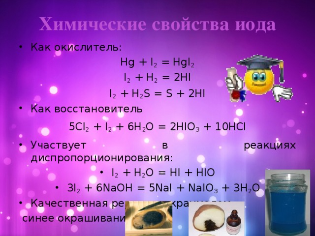 Химические свойства иода Как окислитель: Hg + I 2 = HgI 2 I 2 + H 2 = 2HI I 2 + H 2 S = S + 2HI Как восстановитель 5Cl 2 + I 2 + 6H 2 O = 2HIO 3 + 10HCl Участвует в реакциях диспропорционирования: I 2 + H 2 O = HI + HIO 3I 2 + 6NaOH = 5NaI + NaIO 3 + 3H 2 O Качественная реакция с крахмалом –  синее окрашивание.