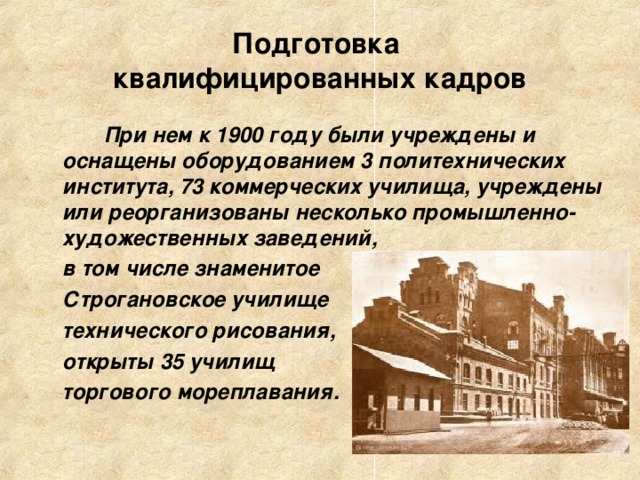 Подготовка  квалифицированных кадров  При нем к 1900 году были учреждены и оснащены оборудованием 3 политехнических института, 73 коммерческих училища, учреждены или реорганизованы несколько промышленно-художественных заведений,  в том числе знаменитое  Строгановское училище  технического рисования,  открыты 35 училищ  торгового мореплавания.    