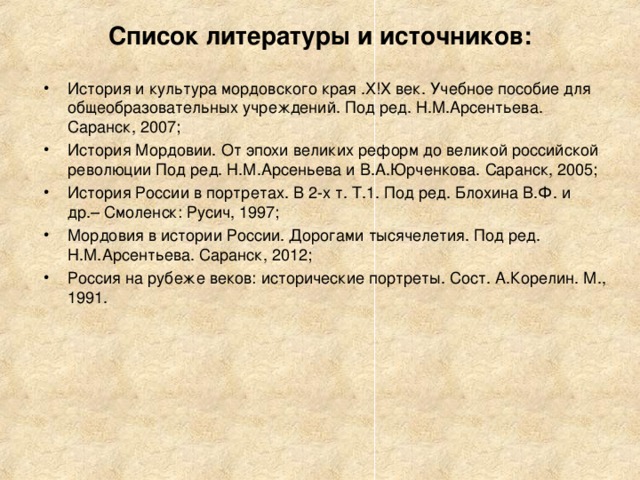 Список литературы и источников:   История и культура мордовского края .Х!Х век. Учебное пособие для общеобразовательных учреждений. Под ред. Н.М.Арсентьева. Саранск, 2007; История Мордовии. От эпохи великих реформ до великой российской революции Под ред. Н.М.Арсеньева и В.А.Юрченкова. Саранск, 2005; История России в портретах. В 2-х т. Т.1. Под ред. Блохина В.Ф. и др.– Смоленск: Русич, 1997; Мордовия в истории России. Дорогами тысячелетия. Под ред. Н.М.Арсентьева. Саранск, 2012; Россия на рубеже веков: исторические портреты. Сост. А.Корелин. М., 1991. 