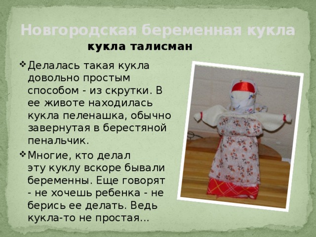 Новгородская беременная кукла кукла талисман Делалась такая кукла довольно простым способом - из скрутки. В ее животе находилась кукла пеленашка, обычно завернутая в берестяной пенальчик. Многие, кто делал эту куклу вскоре бывали беременны. Еще говорят - не хочешь ребенка - не берись ее делать. Ведь кукла-то не простая... 
