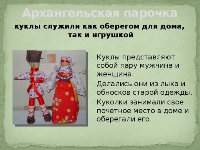 Архангельская парочка куклы служили как оберегом для дома, так и игрушкой Куклы представляют собой пару мужчина и женщина. Делались они из лыка и обносков старой одежды. Куколки занимали свое почетное место в доме и оберегали его. 