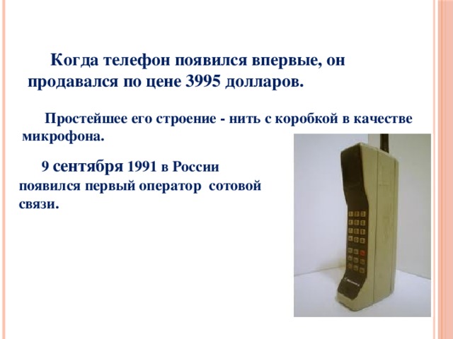       Когда телефон появился впервые, он продавался по цене 3995 долларов.    Простейшее его строение - нить с коробкой в качестве микрофона.  9 сентября 1991 в России появился первый оператор сотовой связи. 