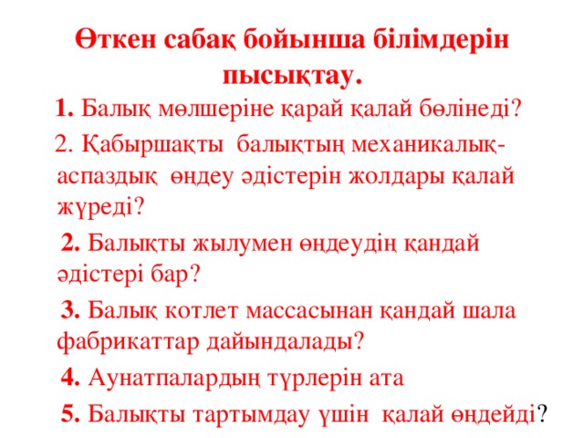 Өткен сабақ бойынша білімдерін пысықтау.  1. Балық мөлшеріне қарай қалай бөлінеді?  2. Қабыршақты балықтың механикалық-аспаздық өңдеу әдістерін жолдары қалай жүреді?  2. Балықты жылумен өңдеудің қандай әдістері бар?  3. Балық котлет массасынан қандай шала фабрикаттар дайындалады?  4. Аунатпалардың түрлерін ата  5. Балықты тартымдау үшін қалай өңдейді ? 