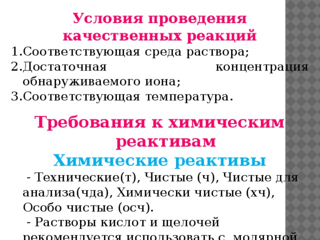 Условия проведения качественных реакций Соответствующая среда раствора; Достаточная концентрация обнаруживаемого иона; Соответствующая температура. Требования к химическим реактивам Химические реактивы   - Технические(т), Чистые (ч), Чистые для анализа(чда), Химически чистые (хч),  Особо чистые (осч).   - Растворы кислот и щелочей рекомендуется использовать с молярной концентрацией 2-6 моль/л. В качестве растворителя для хч и чда используют дистиллированную воду.    