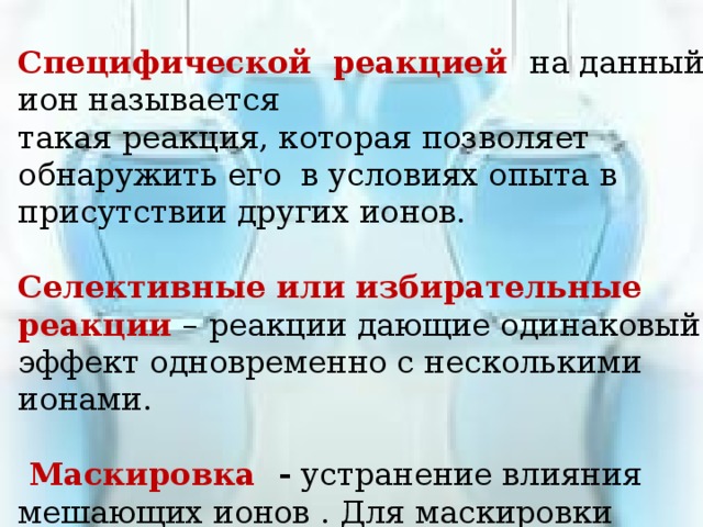 Специфической реакцией на данный ион называется такая реакция, которая позволяет обнаружить его в условиях опыта в присутствии других ионов. Селективные или избирательные реакции – реакции дающие одинаковый эффект одновременно с несколькими ионами.  Маскировка - устранение влияния мешающих ионов . Для маскировки применяют KCN, NaF, Na 3 PO 4 