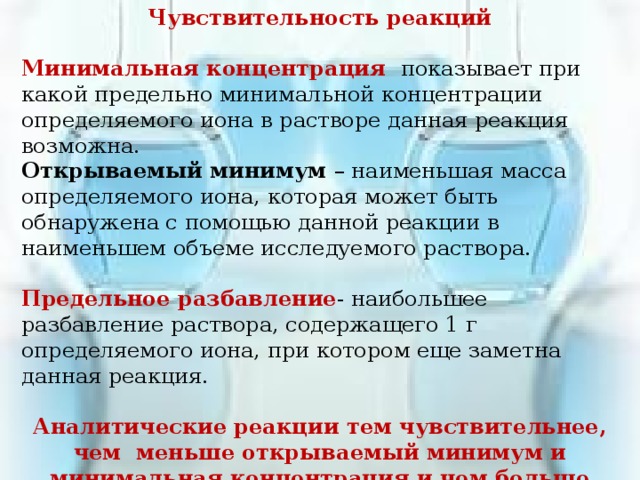 Чувствительность реакций  Минимальная концентрация показывает при какой предельно минимальной концентрации определяемого иона в растворе данная реакция возможна. Открываемый минимум – наименьшая масса определяемого иона, которая может быть обнаружена с помощью данной реакции в наименьшем объеме исследуемого раствора.  Предельное разбавление - наибольшее разбавление раствора, содержащего 1 г определяемого иона, при котором еще заметна данная реакция. Аналитические реакции тем чувствительнее, чем меньше открываемый минимум и минимальная концентрация и чем больше предельное разбавление 