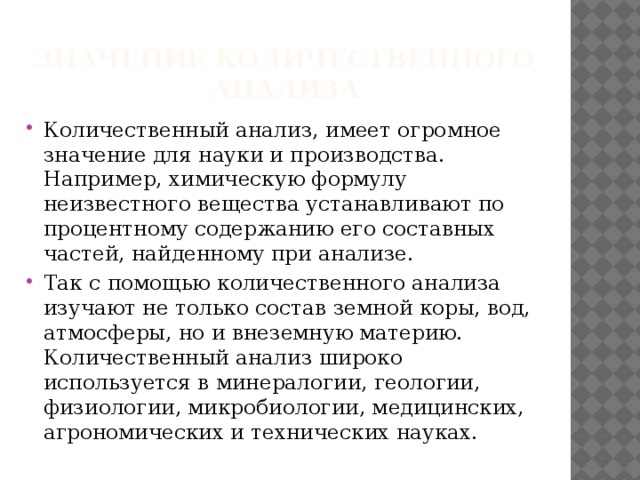 Значение количественного анализа Количественный анализ, имеет огромное значение для науки и производства. Например, химическую формулу неизвестного вещества устанавливают по процентному содержанию его составных частей, найденному при анализе. Так с помощью количественного анализа изучают не только состав земной коры, вод, атмосферы, но и внеземную материю. Количественный анализ широко используется в минералогии, геологии, физиологии, микробиологии, медицинских, агрономических и технических науках. 