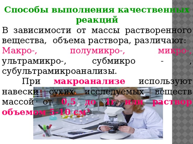 Способы выполнения качественных реакций В зависимости от массы растворенного вещества, объема раствора, различают: Макро-, полумикро-, микро-, ультрамикро-, субмикро - , субультрамикроанализы.   При макроанализе используют навески сухих исследуемых веществ массой от 0,5 до 1г или раствор объемом 5-10 см 3 