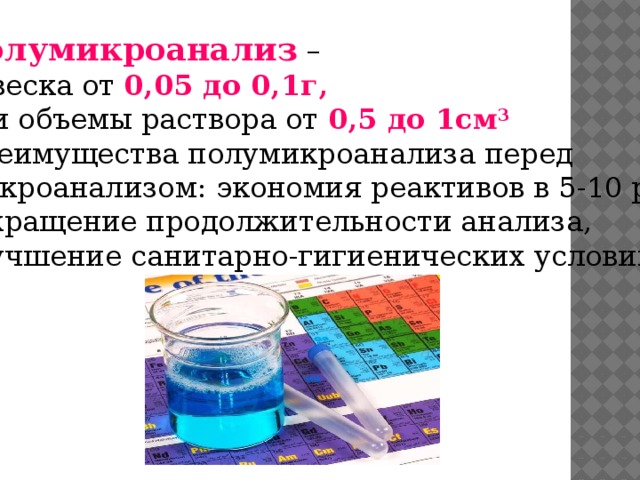 Полумикроанализ – навеска от 0,05 до 0,1г, или объемы раствора от 0,5 до 1см 3 Преимущества полумикроанализа перед Макроанализом: экономия реактивов в 5-10 раз, сокращение продолжительности анализа, улучшение санитарно-гигиенических условий.  