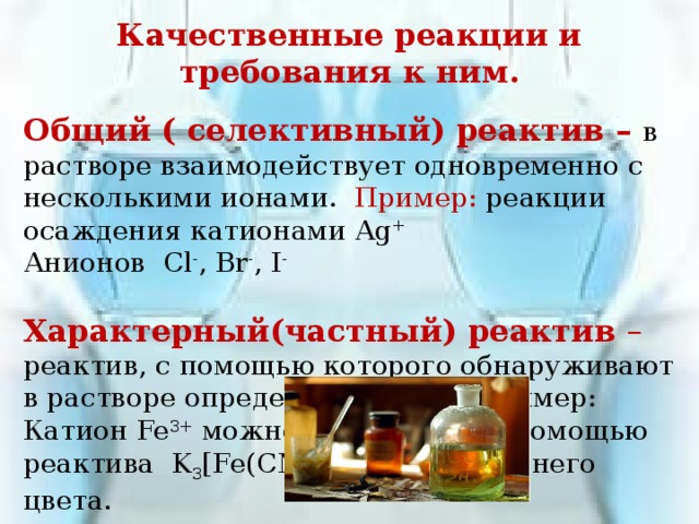 Качественные реакции и требования к ним.  Общий ( селективный) реактив – в растворе взаимодействует одновременно с несколькими ионами. Пример: реакции осаждения катионами Ag + Анионов Cl - , Br - , I - Характерный(частный) реактив – реактив, с помощью которого обнаруживают в растворе определяемый ион. Пример: Катион Fe 3+ можно обнаружить с помощью реактива K 3 [Fe(CN) 6 ], по осадку синего цвета. 