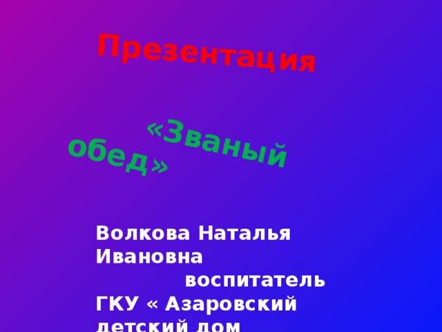 Презентация  «Званый обед» Волкова Наталья Ивановна  воспитатель ГКУ « Азаровский детский дом  имени В.Т.Попова» 