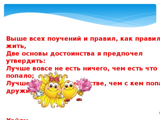 Выше всех поучений и правил, как правильно жить, Две основы достоинства я предпочел утвердить: Лучше вовсе не есть ничего, чем есть что попало; Лучше быть в одиночестве, чем с кем попало дружить.    Омар Хайям 