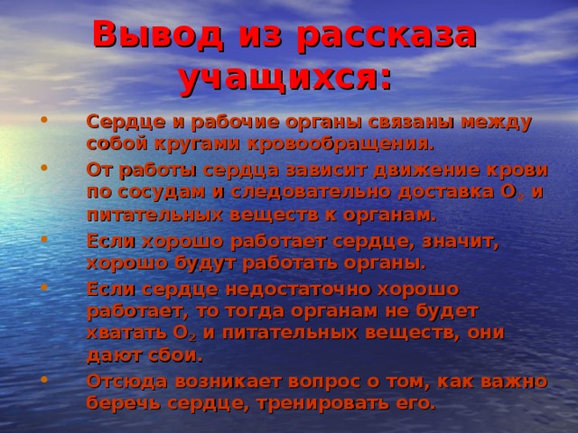 Вывод из рассказа учащихся: Сердце и рабочие органы связаны между собой кругами кровообращения. От работы сердца зависит движение крови по сосудам и следовательно доставка О 2 и питательных веществ к органам. Если хорошо работает сердце, значит, хорошо будут работать органы. Если сердце недостаточно хорошо работает, то тогда органам не будет хватать О 2 и питательных веществ, они дают сбои. Отсюда возникает вопрос о том, как важно беречь сердце, тренировать его. 12 