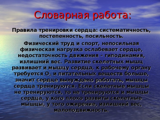 Словарная работа: Правила тренировки сердца: систематичность, постепенность, посильность. Физический труд и спорт, непосильная физическая нагрузка ослабевает сердце, недостаточность движения – гиподинамия, излишний вес. Развитие скелетных мышц развивает и мышцу сердца, к рабочему органу требуется О 2 и питательных веществ больше, значит сердце вынуждено работать, мышцы сердца тренируются. Если скелетные мышцы не тренируются, то не тренируются и мышцы сердца, у кого плохо развиты скелетные мышцы, у того ожирение, излишний вес, малоподвижность. 14 